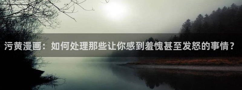 酷漫屋app官方入口：污黄漫画：如何处理那些让你感到羞愧甚至发怒的事情？
