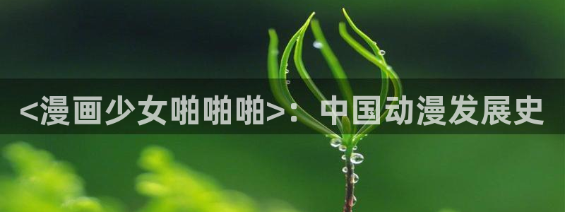 酷漫屋app下载安装：<漫画少女啪啪啪>：中国动漫发展史