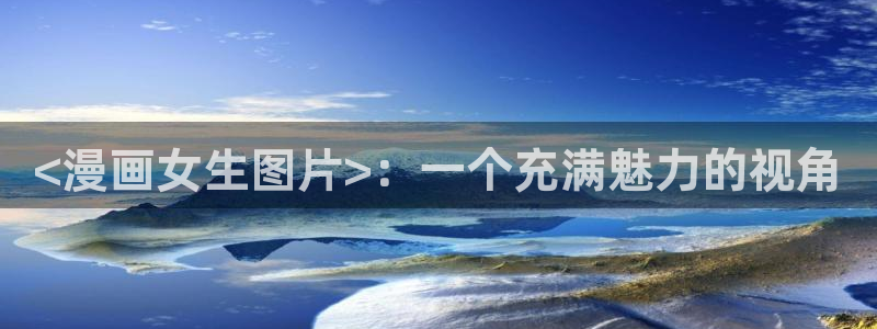 酷漫屋下拉式免费阅读：<漫画女生图片>：一个充满魅力的视角